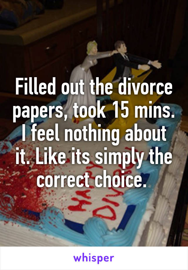 Filled out the divorce papers, took 15 mins. I feel nothing about it. Like its simply the correct choice. 