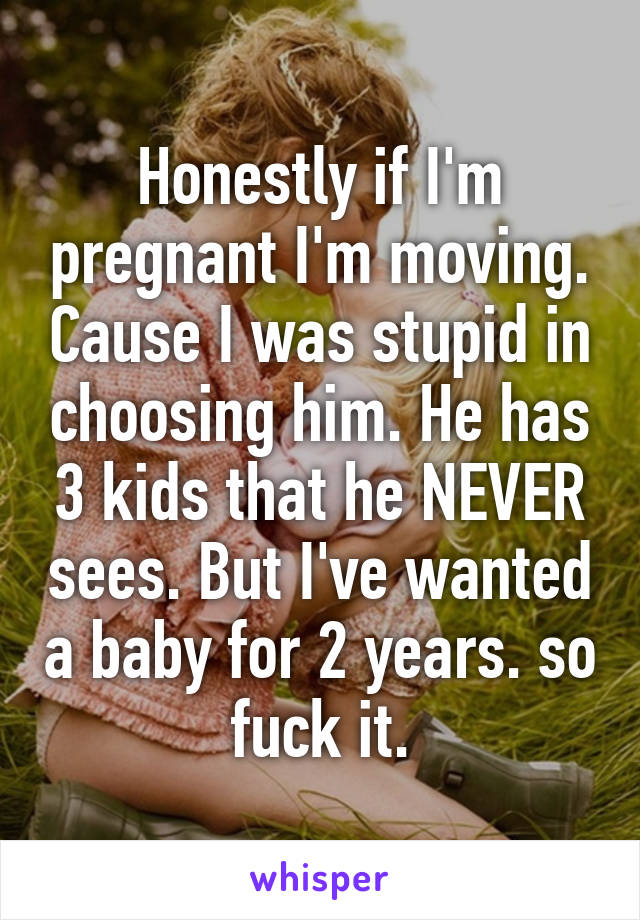 Honestly if I'm pregnant I'm moving. Cause I was stupid in choosing him. He has 3 kids that he NEVER sees. But I've wanted a baby for 2 years. so fuck it.