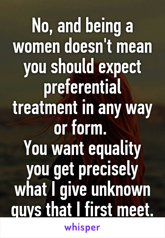 No, and being a women doesn't mean you should expect preferential treatment in any way or form. 
You want equality you get precisely what I give unknown guys that I first meet.