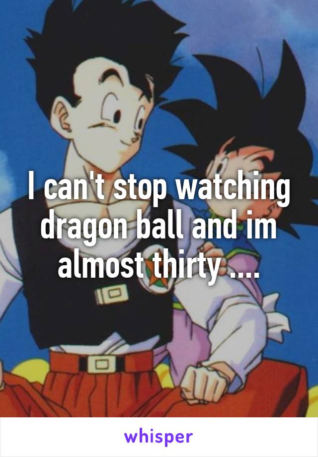 I can't stop watching dragon ball and im almost thirty ....