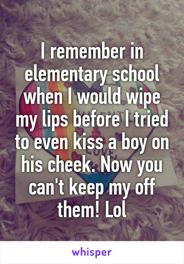 I remember in elementary school when I would wipe my lips before I tried to even kiss a boy on his cheek. Now you can't keep my off them! Lol