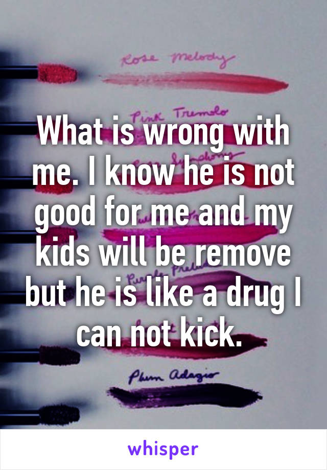 What is wrong with me. I know he is not good for me and my kids will be remove but he is like a drug I can not kick. 