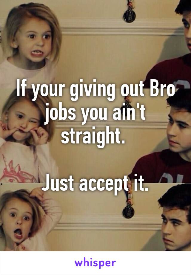 If your giving out Bro jobs you ain't straight. 

Just accept it.