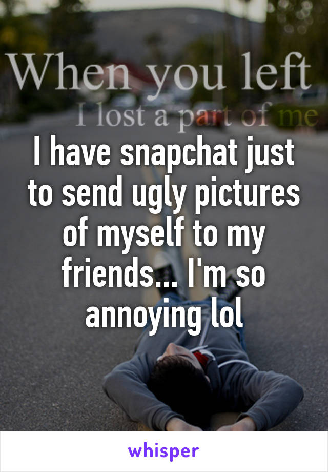 I have snapchat just to send ugly pictures of myself to my friends... I'm so annoying lol