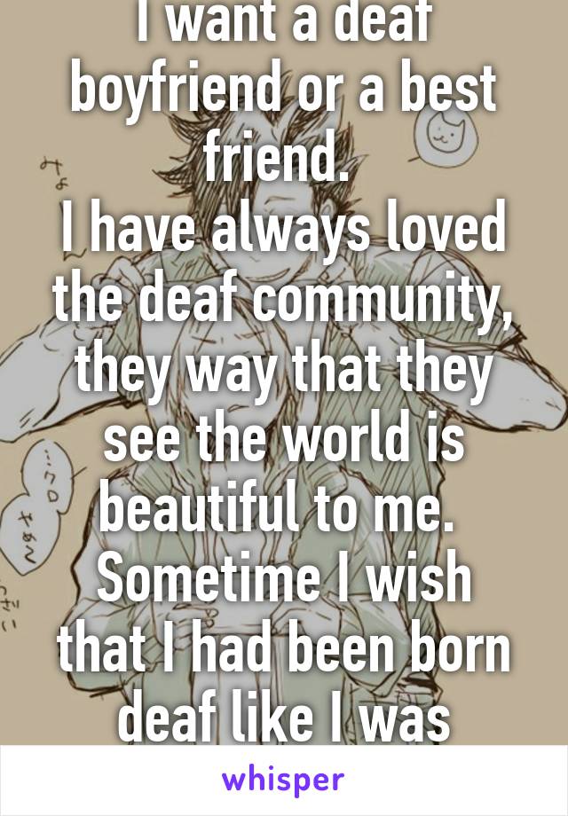 I want a deaf boyfriend or a best friend. 
I have always loved the deaf community, they way that they see the world is beautiful to me. 
Sometime I wish that I had been born deaf like I was supposed to be. 