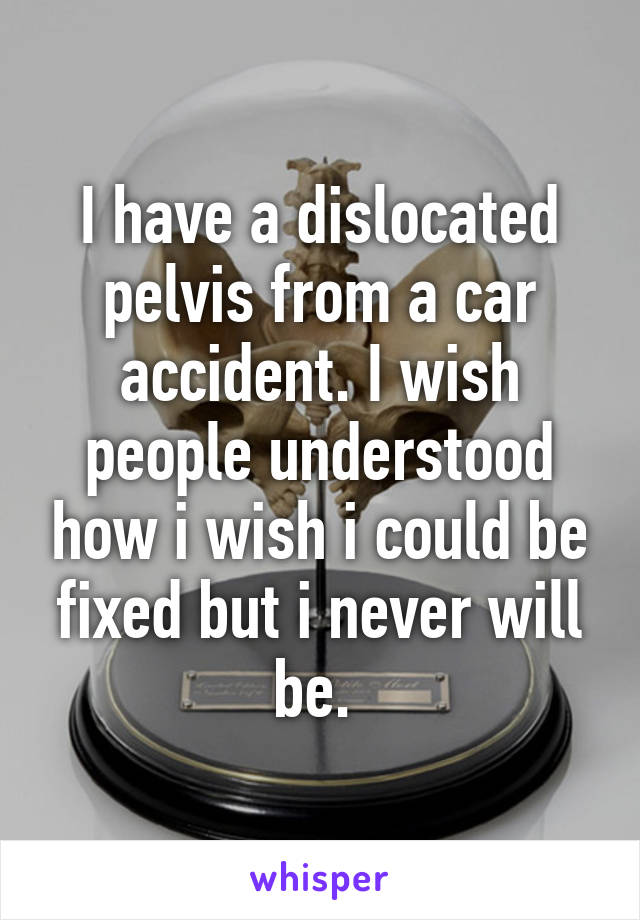 I have a dislocated pelvis from a car accident. I wish people understood how i wish i could be fixed but i never will be. 