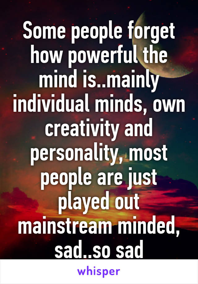 Some people forget how powerful the mind is..mainly individual minds, own creativity and personality, most people are just played out mainstream minded, sad..so sad