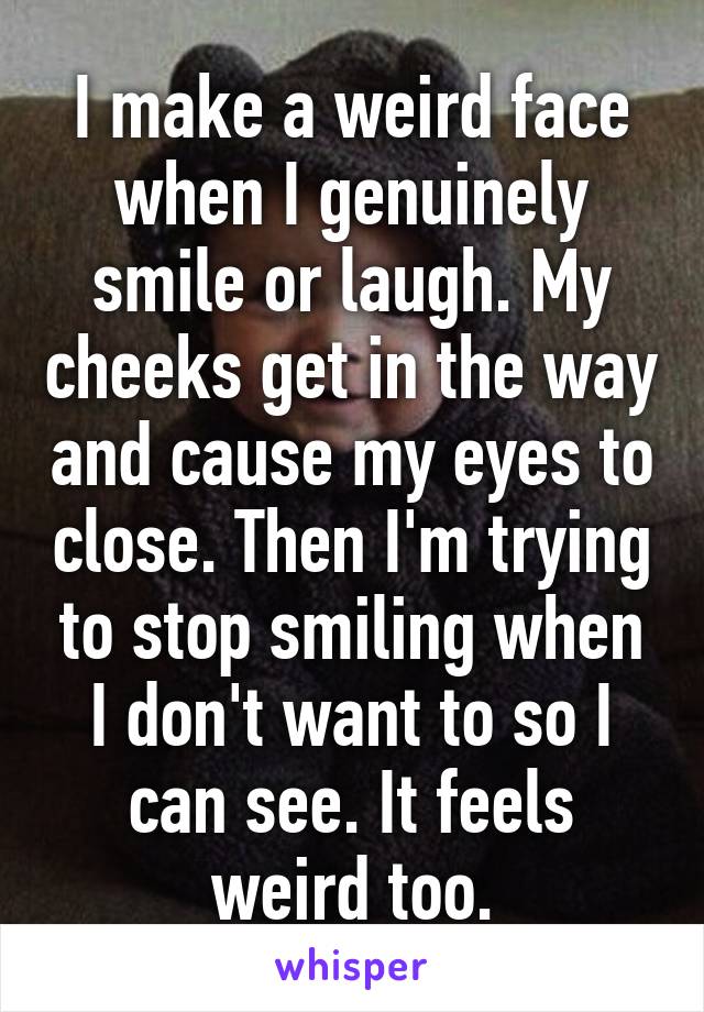 I make a weird face when I genuinely smile or laugh. My cheeks get in the way and cause my eyes to close. Then I'm trying to stop smiling when I don't want to so I can see. It feels weird too.