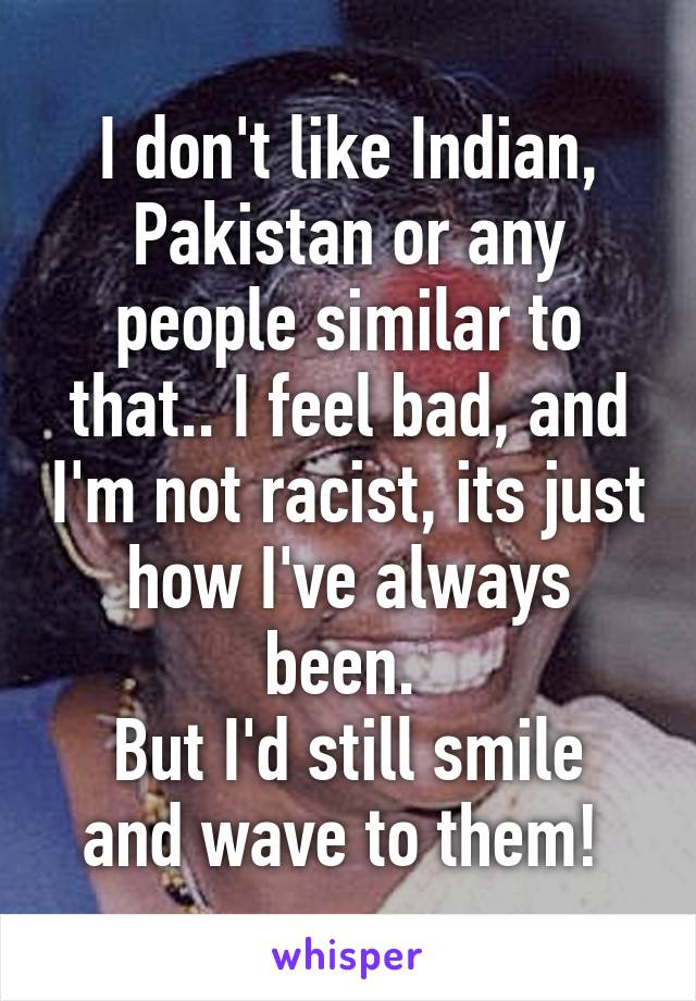 I don't like Indian, Pakistan or any people similar to that.. I feel bad, and I'm not racist, its just how I've always been. 
But I'd still smile and wave to them! 