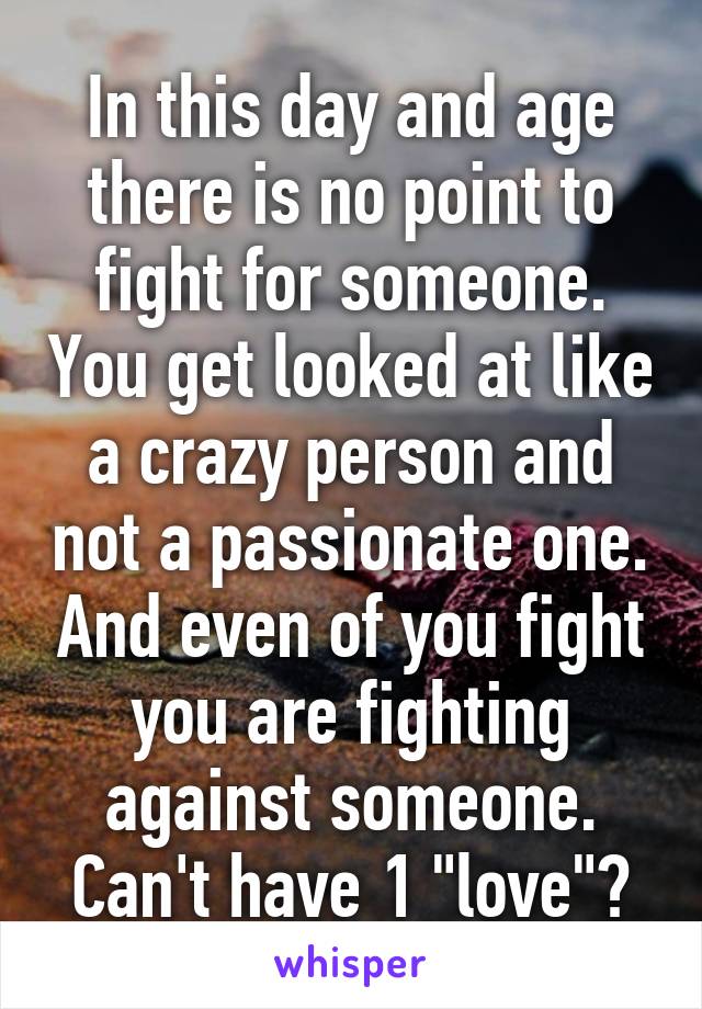 In this day and age there is no point to fight for someone. You get looked at like a crazy person and not a passionate one. And even of you fight you are fighting against someone. Can't have 1 "love"?