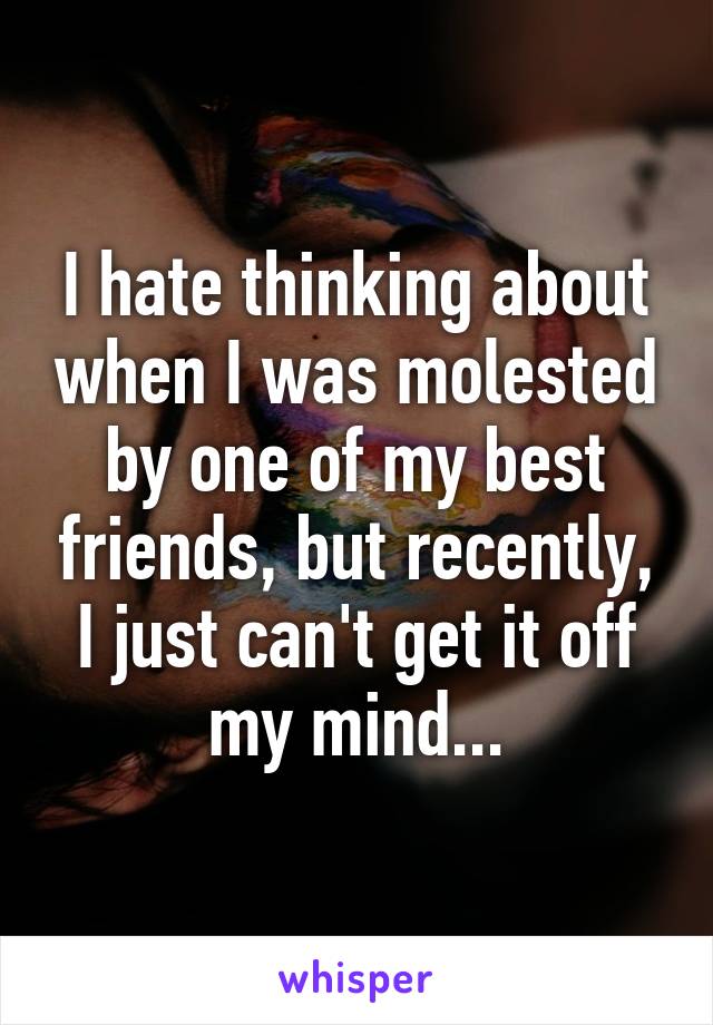 I hate thinking about when I was molested by one of my best friends, but recently, I just can't get it off my mind...