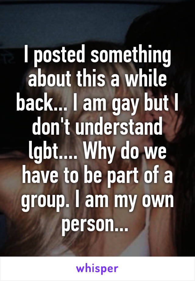 I posted something about this a while back... I am gay but I don't understand lgbt.... Why do we have to be part of a group. I am my own person... 