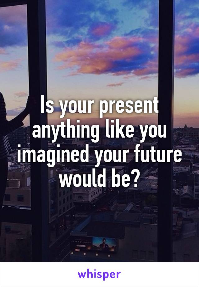 Is your present anything like you imagined your future would be?