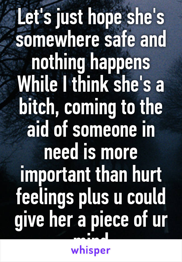 Let's just hope she's somewhere safe and nothing happens While I think she's a bitch, coming to the aid of someone in need is more important than hurt feelings plus u could give her a piece of ur mind