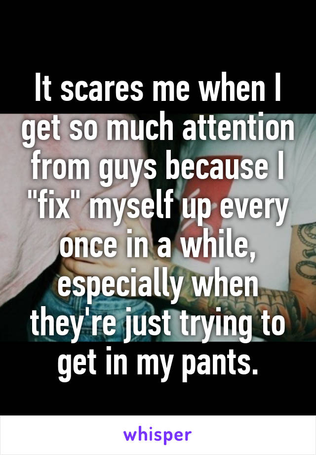 It scares me when I get so much attention from guys because I "fix" myself up every once in a while, especially when they're just trying to get in my pants.