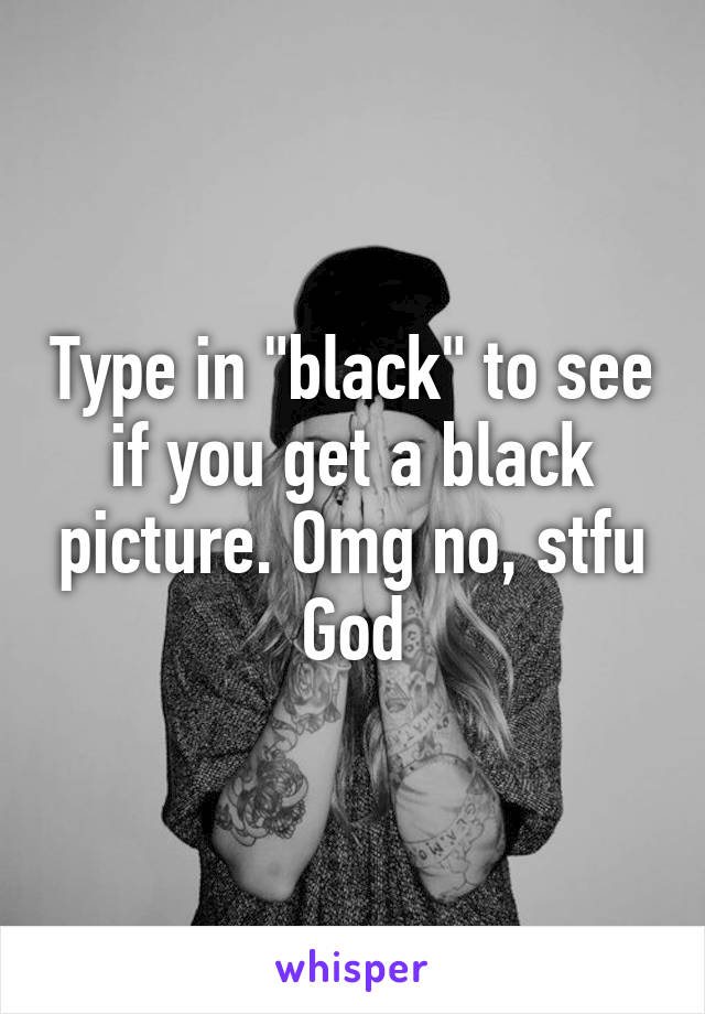 Type in "black" to see if you get a black picture. Omg no, stfu God