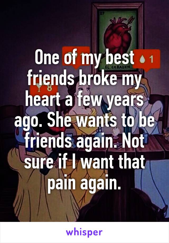 One of my best friends broke my heart a few years ago. She wants to be friends again. Not sure if I want that pain again.