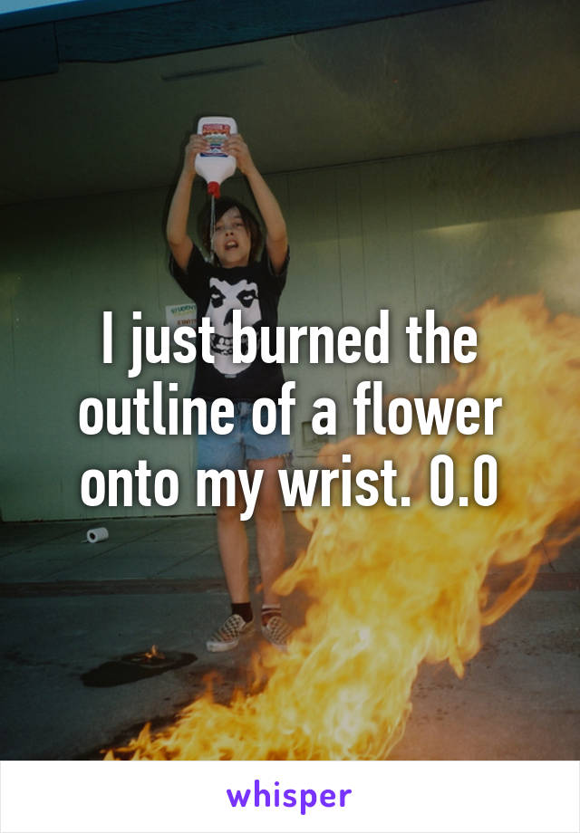 I just burned the outline of a flower onto my wrist. 0.0