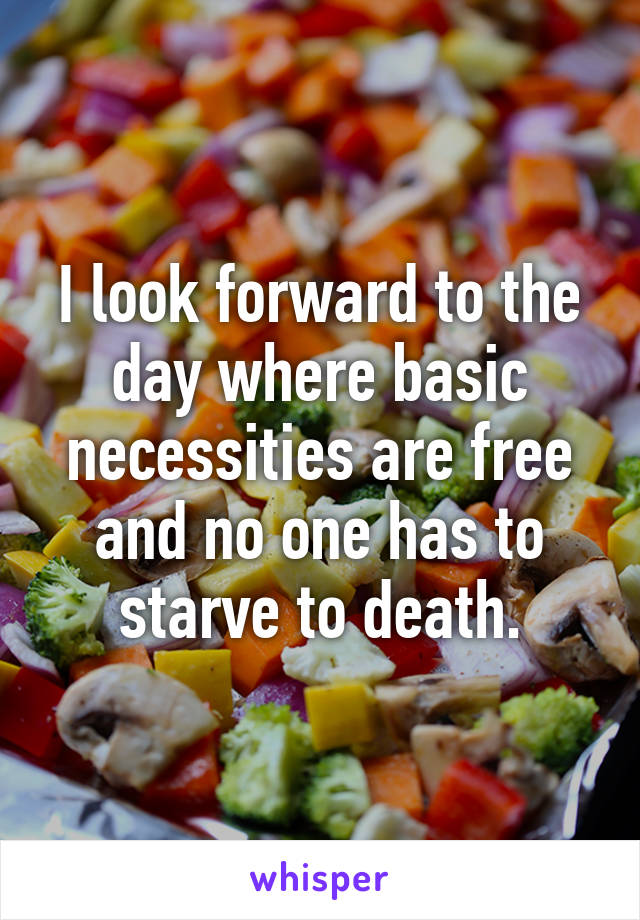 I look forward to the day where basic necessities are free and no one has to starve to death.