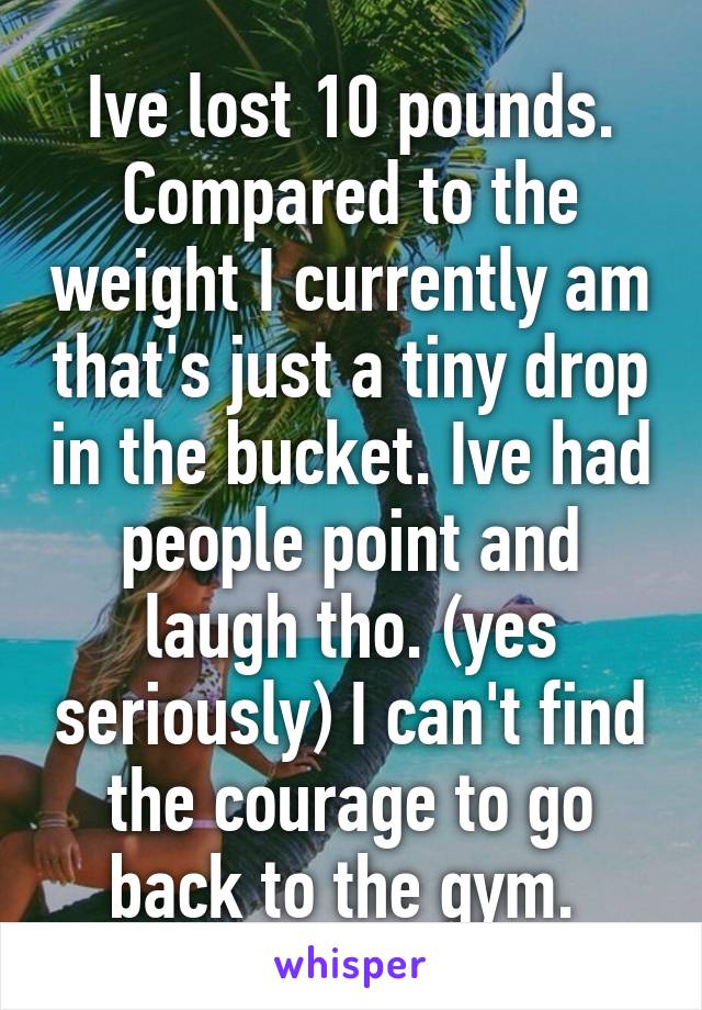 Ive lost 10 pounds. Compared to the weight I currently am that's just a tiny drop in the bucket. Ive had people point and laugh tho. (yes seriously) I can't find the courage to go back to the gym. 