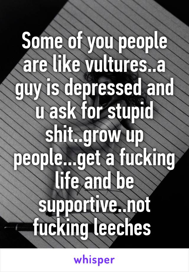 Some of you people are like vultures..a guy is depressed and u ask for stupid shit..grow up people...get a fucking life and be supportive..not fucking leeches 