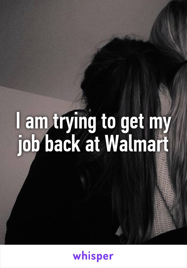 I am trying to get my job back at Walmart