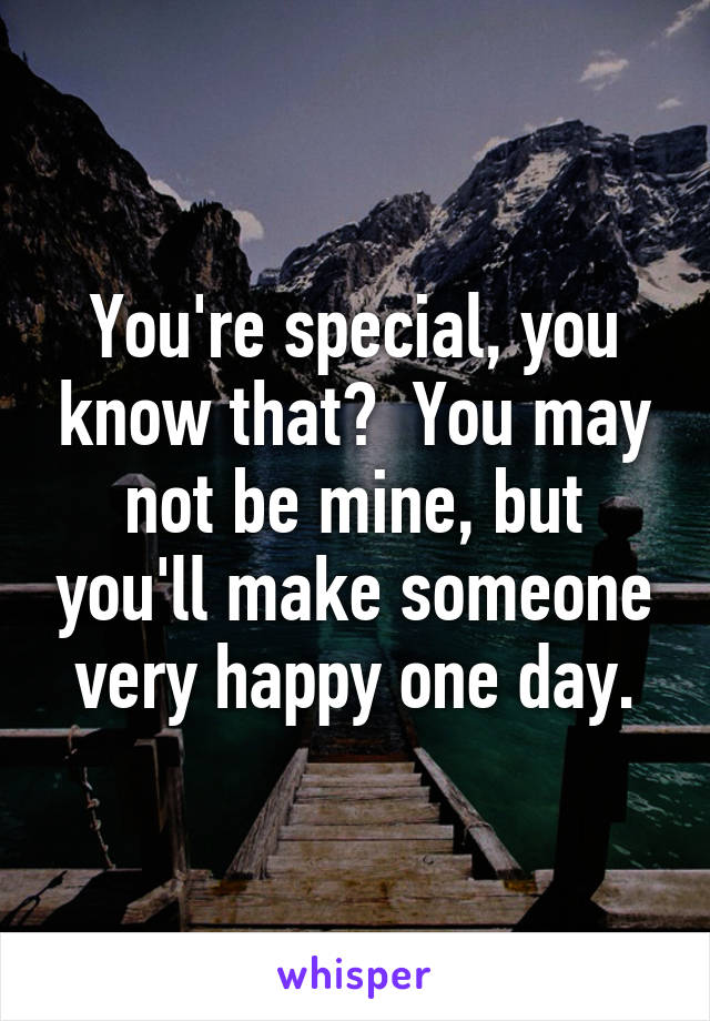 You're special, you know that?  You may not be mine, but you'll make someone very happy one day.