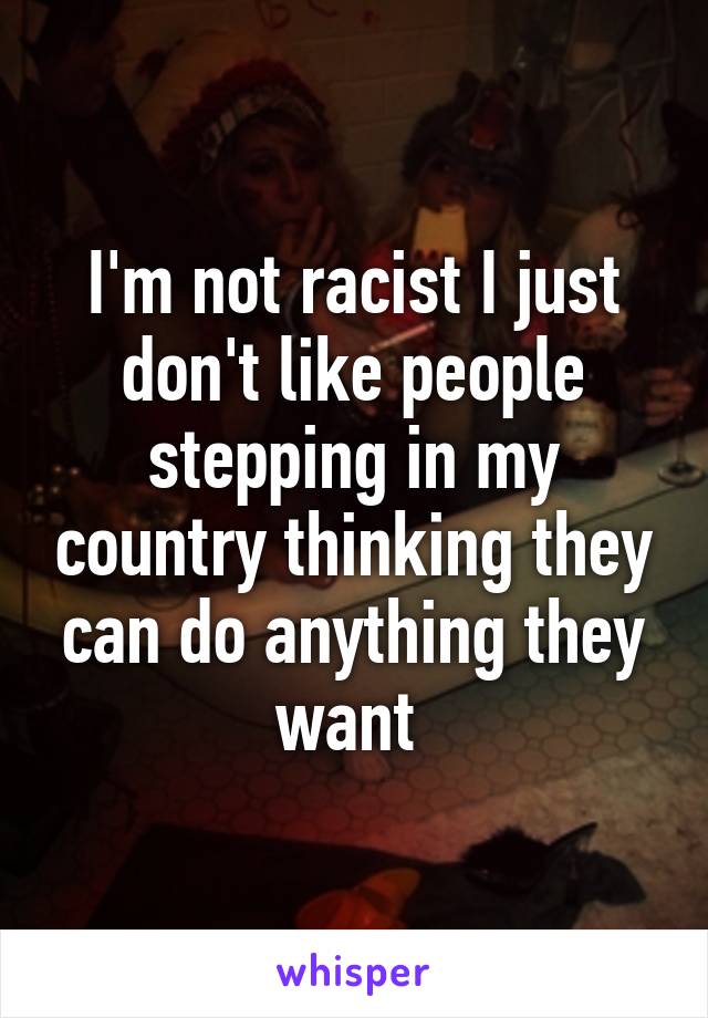 I'm not racist I just don't like people stepping in my country thinking they can do anything they want 