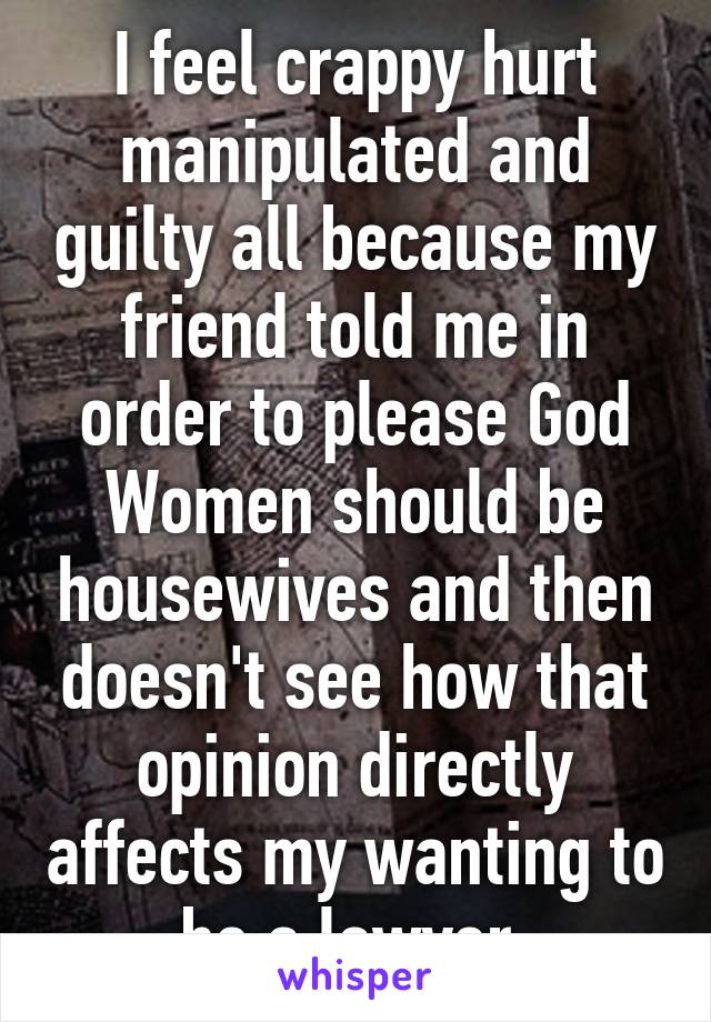 I feel crappy hurt manipulated and guilty all because my friend told me in order to please God Women should be housewives and then doesn't see how that opinion directly affects my wanting to be a lawyer.