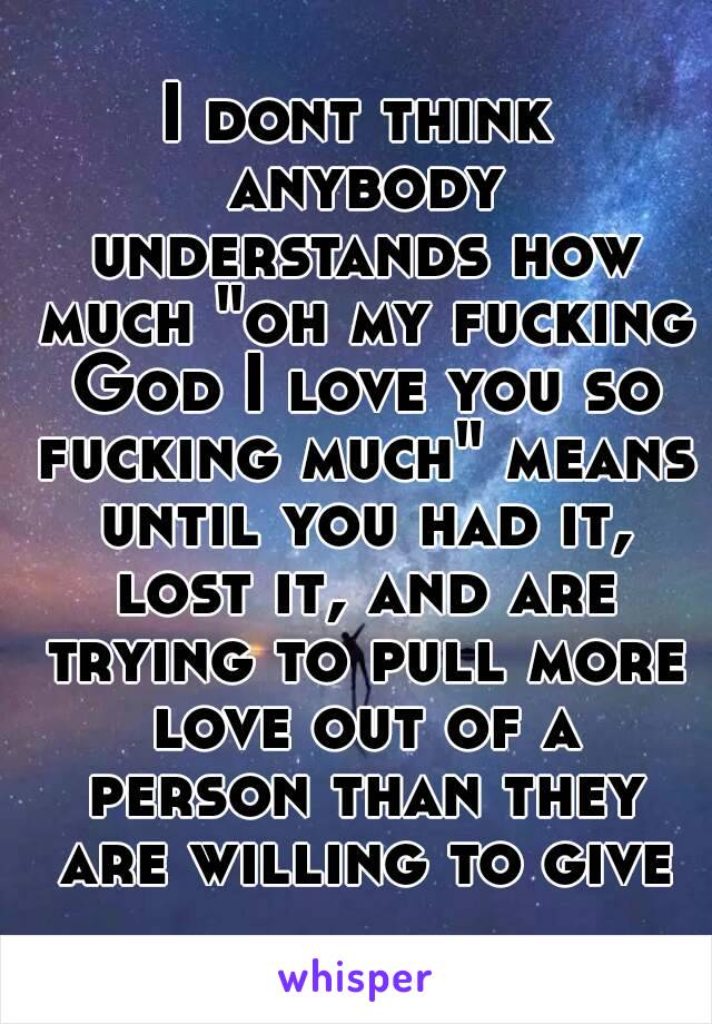 I dont think anybody understands how much "oh my fucking God I love you so fucking much" means until you had it, lost it, and are trying to pull more love out of a person than they are willing to give