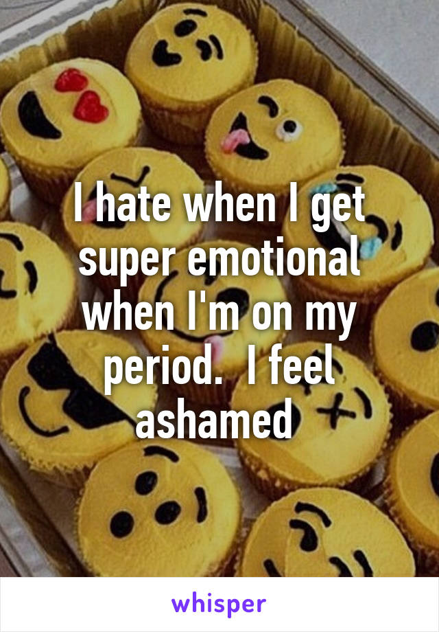 I hate when I get super emotional when I'm on my period.  I feel ashamed 