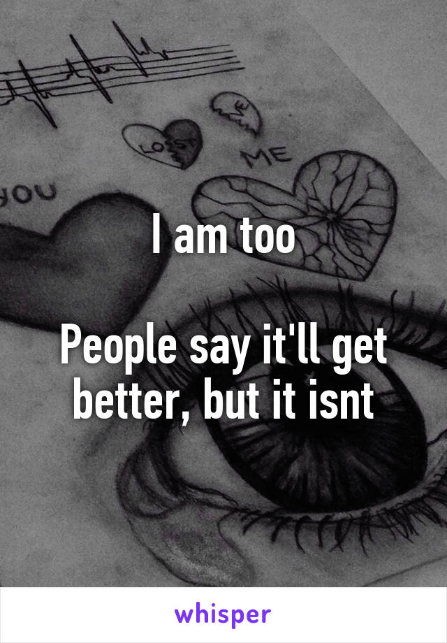 I am too

People say it'll get better, but it isnt