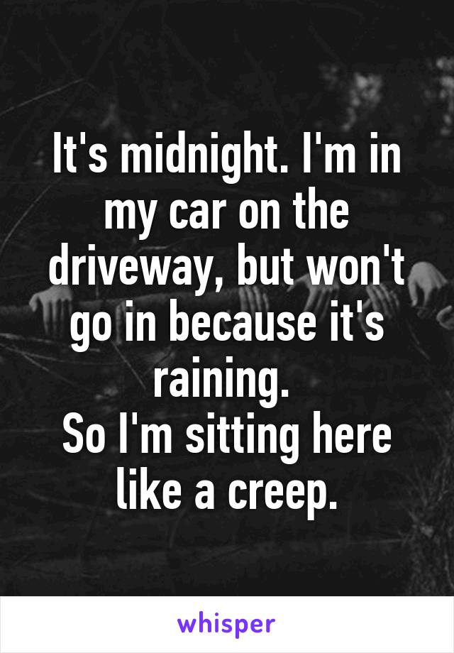 It's midnight. I'm in my car on the driveway, but won't go in because it's raining. 
So I'm sitting here like a creep.