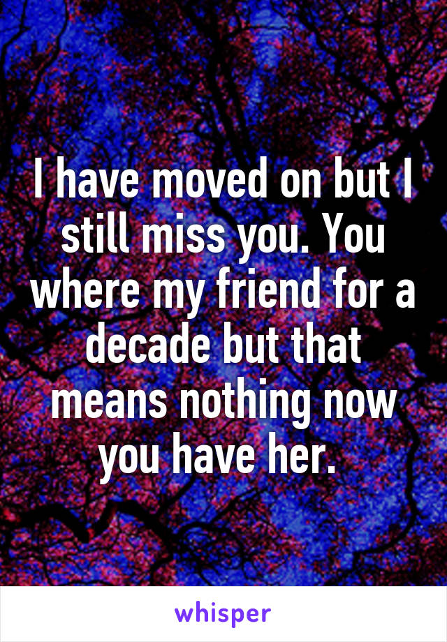 I have moved on but I still miss you. You where my friend for a decade but that means nothing now you have her. 