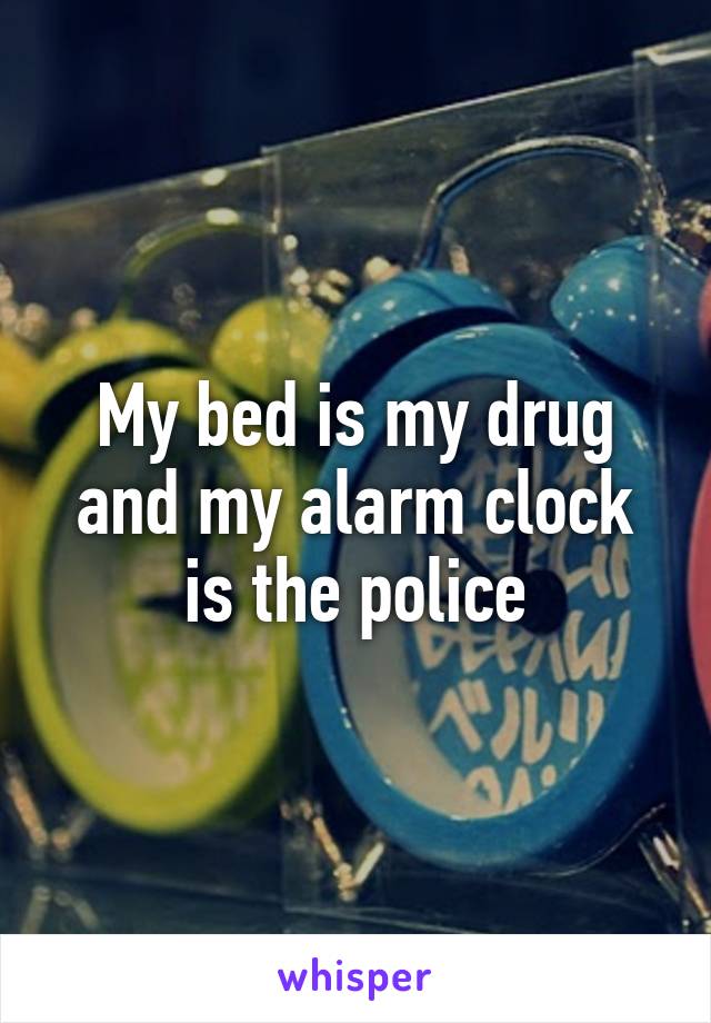 My bed is my drug and my alarm clock is the police