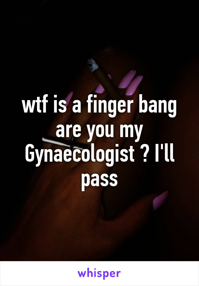 wtf is a finger bang are you my Gynaecologist ? I'll pass