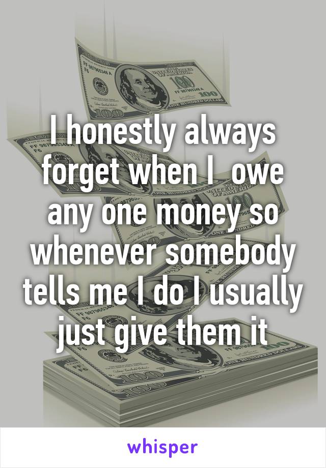 I honestly always forget when I  owe any one money so whenever somebody tells me I do I usually just give them it