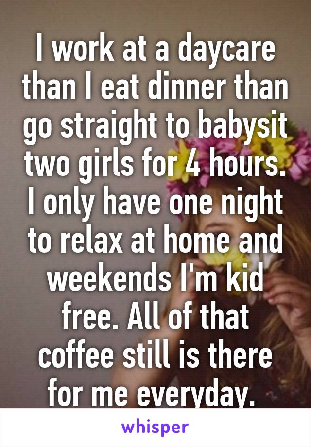 I work at a daycare than I eat dinner than go straight to babysit two girls for 4 hours. I only have one night to relax at home and weekends I'm kid free. All of that coffee still is there for me everyday. 