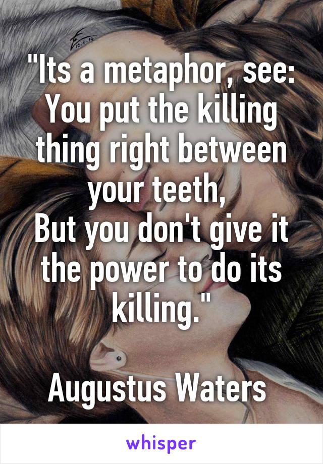 "Its a metaphor, see:
You put the killing thing right between your teeth, 
But you don't give it the power to do its killing."

Augustus Waters 