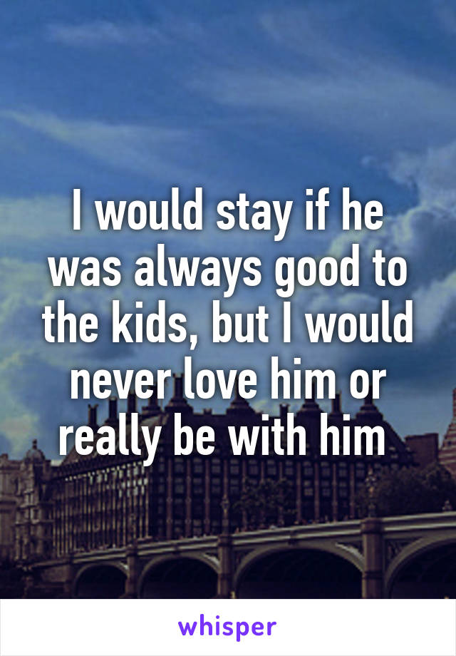 I would stay if he was always good to the kids, but I would never love him or really be with him 