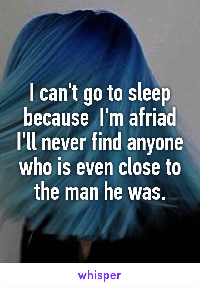 I can't go to sleep because  I'm afriad I'll never find anyone who is even close to the man he was.