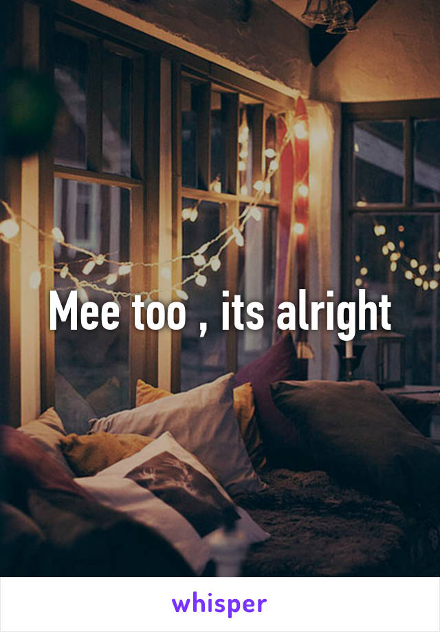 Mee too , its alright