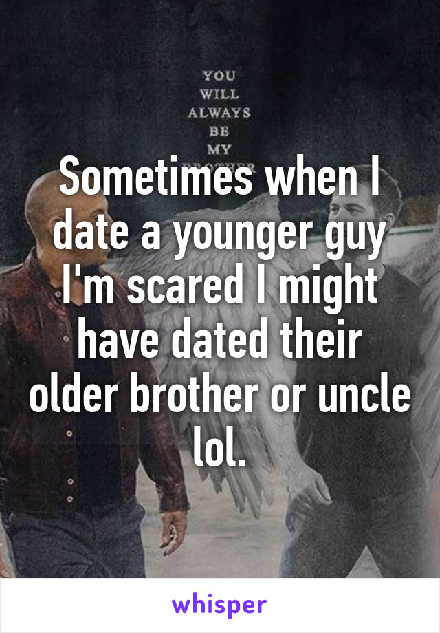 Sometimes when I date a younger guy I'm scared I might have dated their older brother or uncle lol.