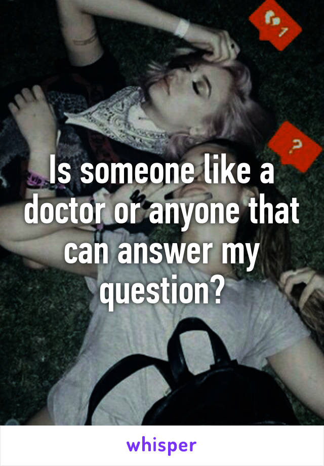 Is someone like a doctor or anyone that can answer my question?