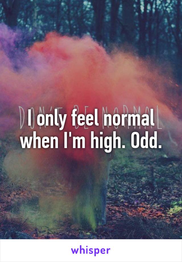 I only feel normal when I'm high. Odd.