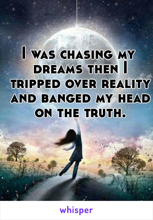 I was chasing my dreams then I tripped over reality and banged my head on the truth.