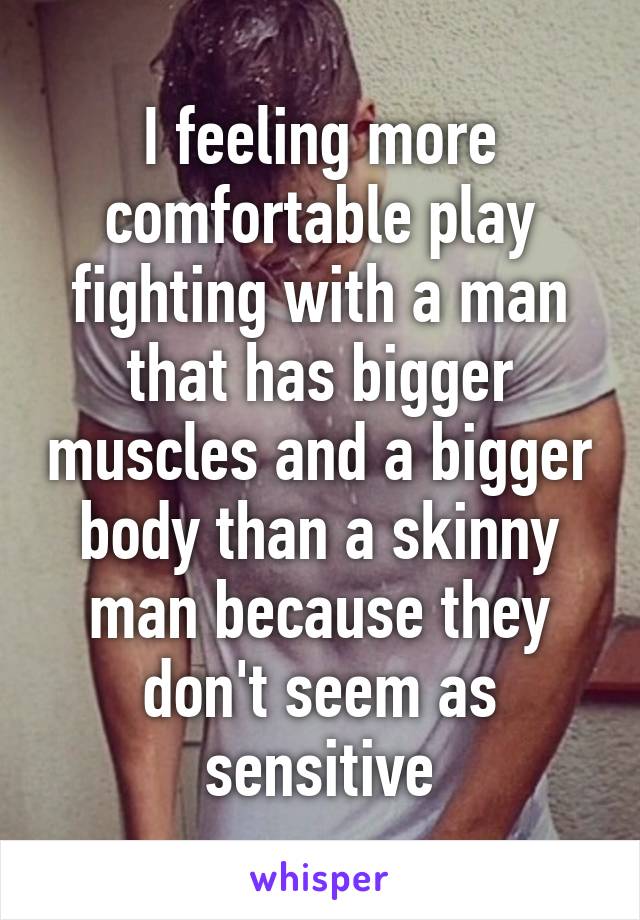 I feeling more comfortable play fighting with a man that has bigger muscles and a bigger body than a skinny man because they don't seem as sensitive