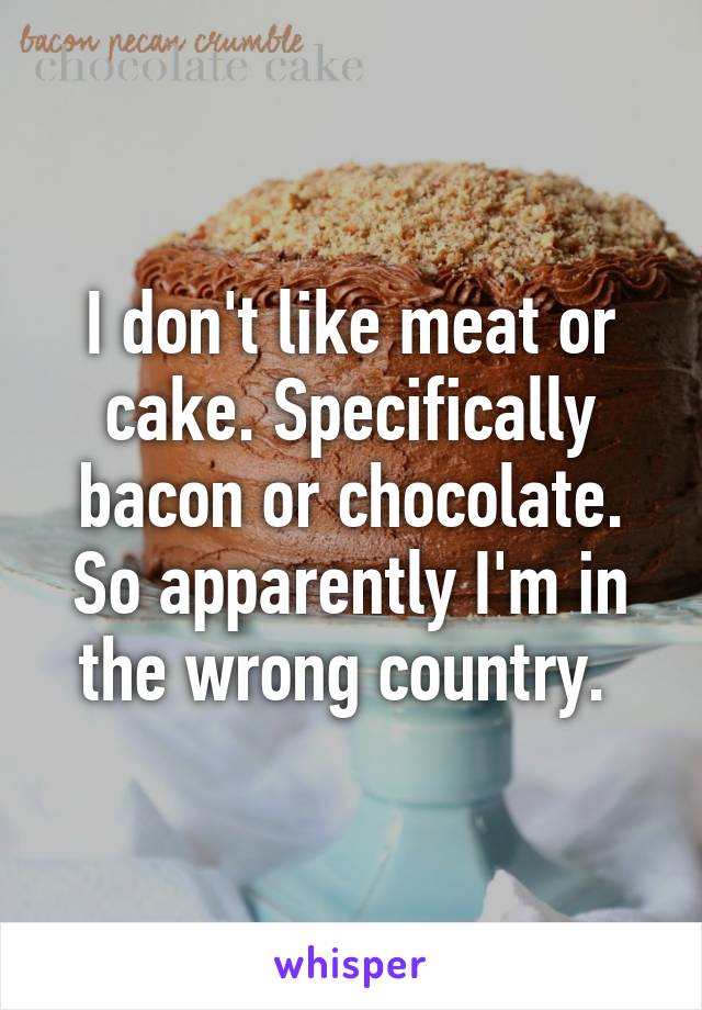 I don't like meat or cake. Specifically bacon or chocolate. So apparently I'm in the wrong country. 