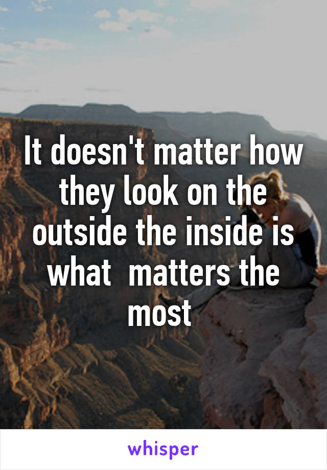 It doesn't matter how they look on the outside the inside is what  matters the most 