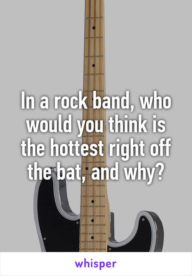 In a rock band, who would you think is the hottest right off the bat, and why?